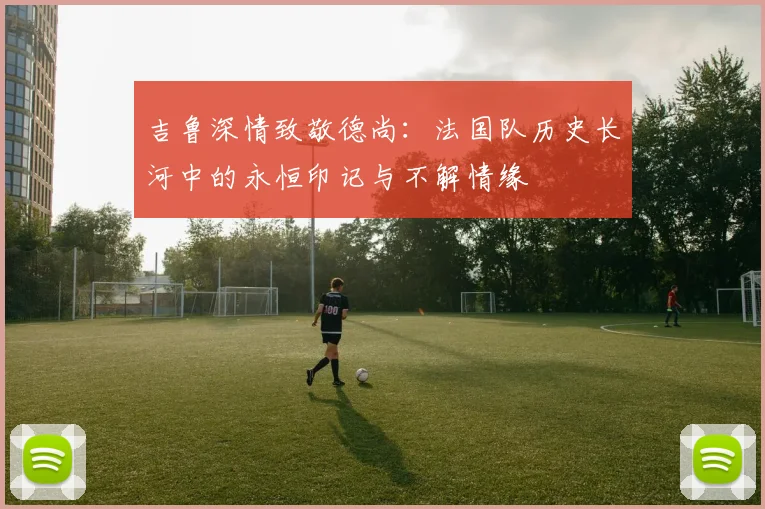 吉鲁深情致敬德尚：法国队历史长河中的永恒印记与不解情缘