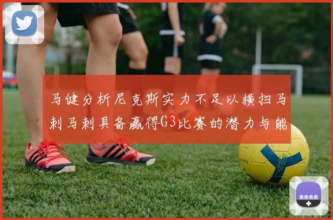 马健分析尼克斯实力不足以横扫马刺马刺具备赢得G3比赛的潜力与能力