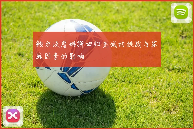 鲍尔谈詹姆斯回归克城的挑战与家庭因素的影响
