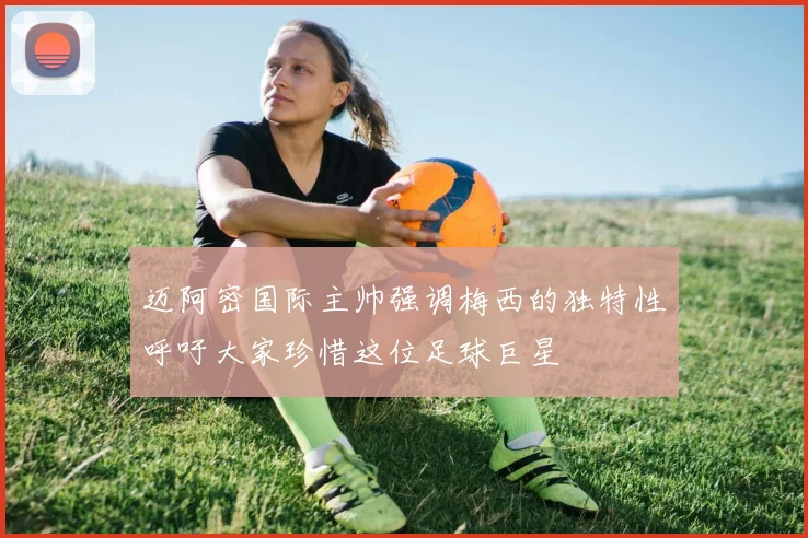 迈阿密国际主帅强调梅西的独特性呼吁大家珍惜这位足球巨星