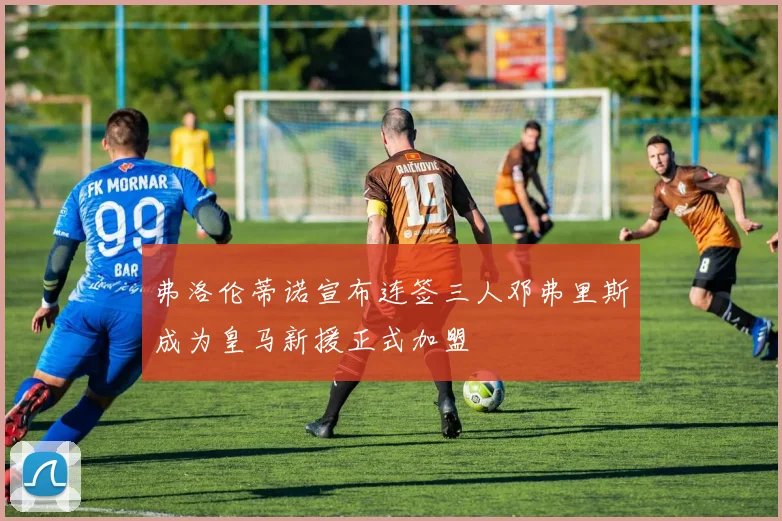弗洛伦蒂诺宣布连签三人邓弗里斯成为皇马新援正式加盟