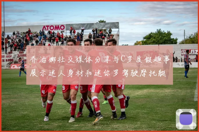 乔治娜社交媒体分享与C罗度假趣事展示迷人身材和迷你罗驾驶摩托艇的欢乐时光