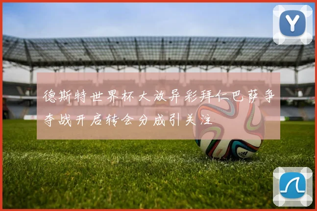 德斯特世界杯大放异彩拜仁巴萨争夺战开启转会分成引关注