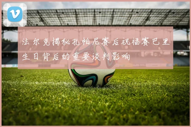 法尔克揭秘孔帕尼赛后祝福赛巴里生日背后的重要谈判影响