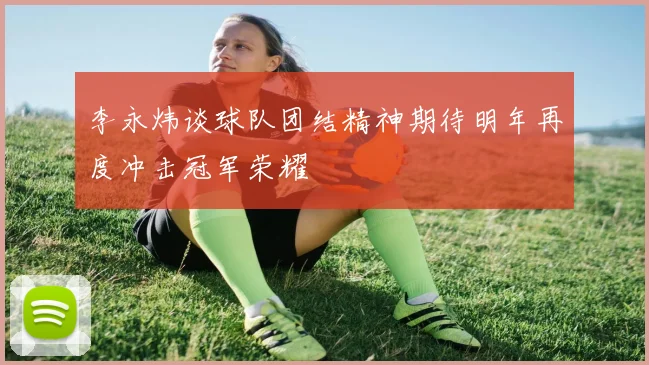 李永炜谈球队团结精神期待明年再度冲击冠军荣耀