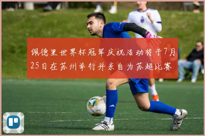 佩德里世界杯冠军庆祝活动将于7月25日在苏州举行并亲自为苏超比赛开球