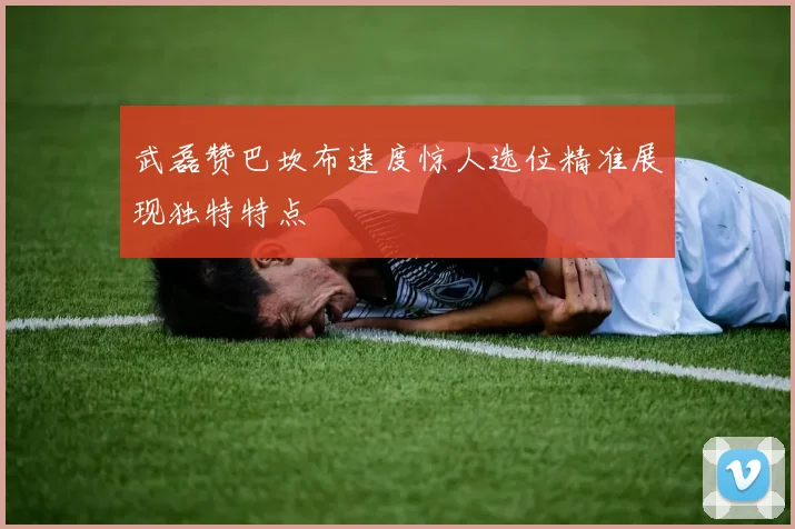 武磊赞巴坎布速度惊人选位精准展现独特特点