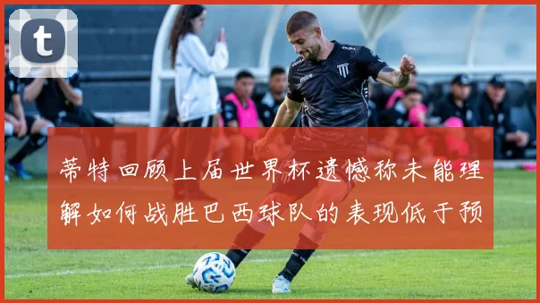 蒂特回顾上届世界杯遗憾称未能理解如何战胜巴西球队的表现低于预期