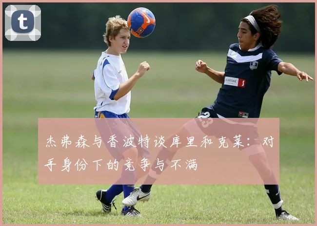 杰弗森与香波特谈库里和克莱：对手身份下的竞争与不满