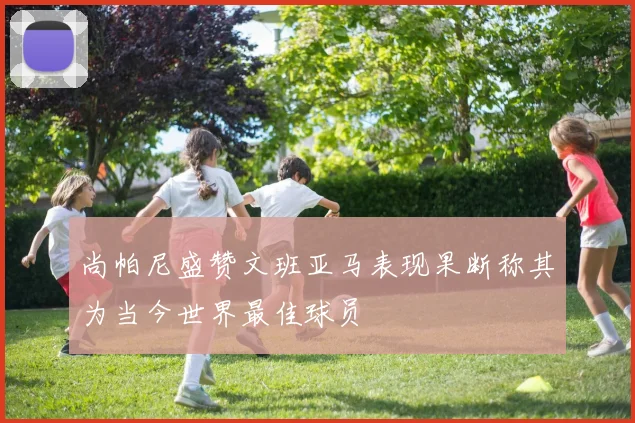 尚帕尼盛赞文班亚马表现果断称其为当今世界最佳球员