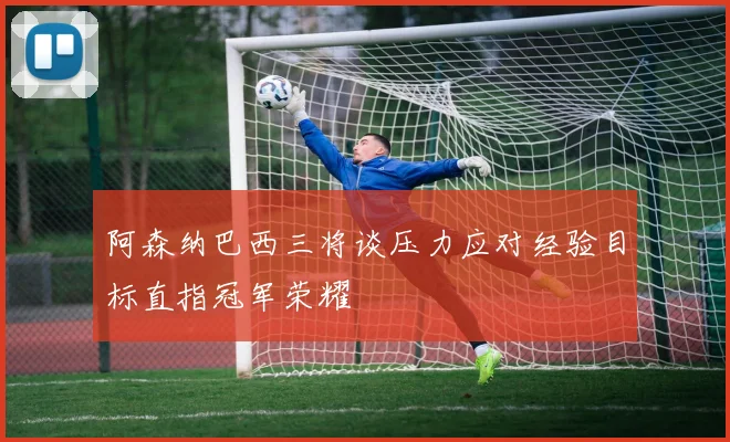 阿森纳巴西三将谈压力应对经验目标直指冠军荣耀
