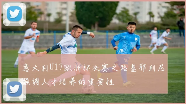 意大利U17欧洲杯决赛之路基耶利尼强调人才培养的重要性