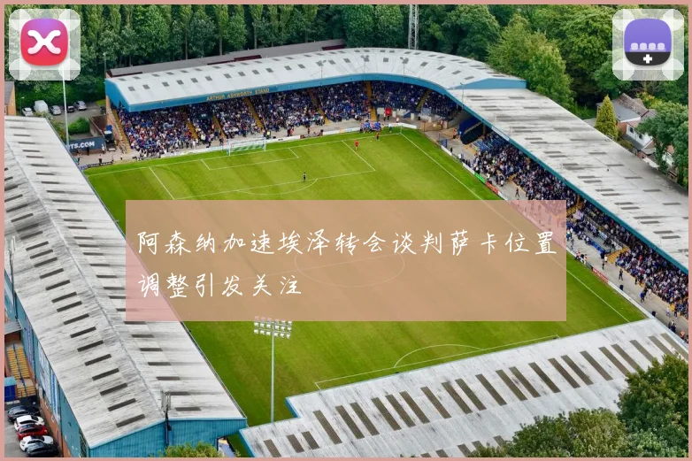 阿森纳加速埃泽转会谈判萨卡位置调整引发关注