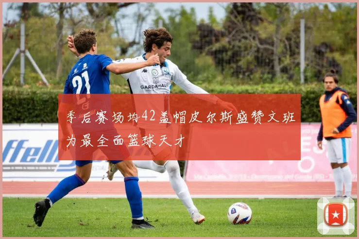 季后赛场均42盖帽皮尔斯盛赞文班为最全面篮球天才