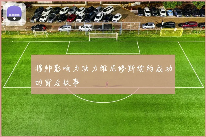 穆帅影响力助力维尼修斯续约成功的背后故事