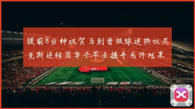 提前8分钟祝贺马刺晋级球迷热议尼克斯逆转若华子早去握手或许结果不同