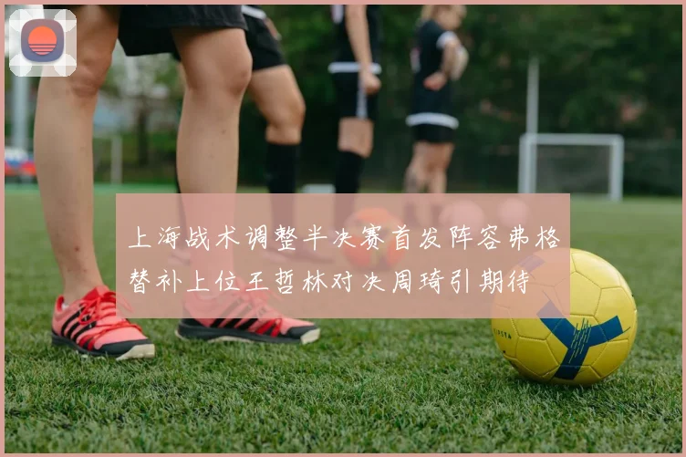 上海战术调整半决赛首发阵容弗格替补上位王哲林对决周琦引期待