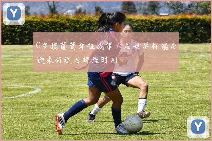 C罗携葡萄牙征战第六届世界杯能否迎来好运与辉煌时刻