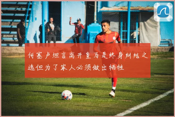 何塞卢坦言离开皇马是终身纠结之选但为了家人必须做出牺牲