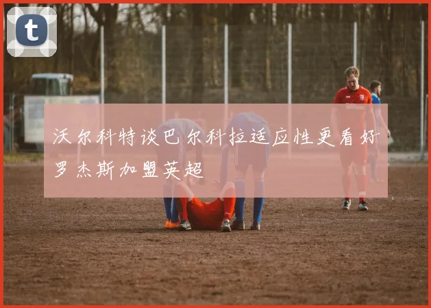 沃尔科特谈巴尔科拉适应性更看好罗杰斯加盟英超