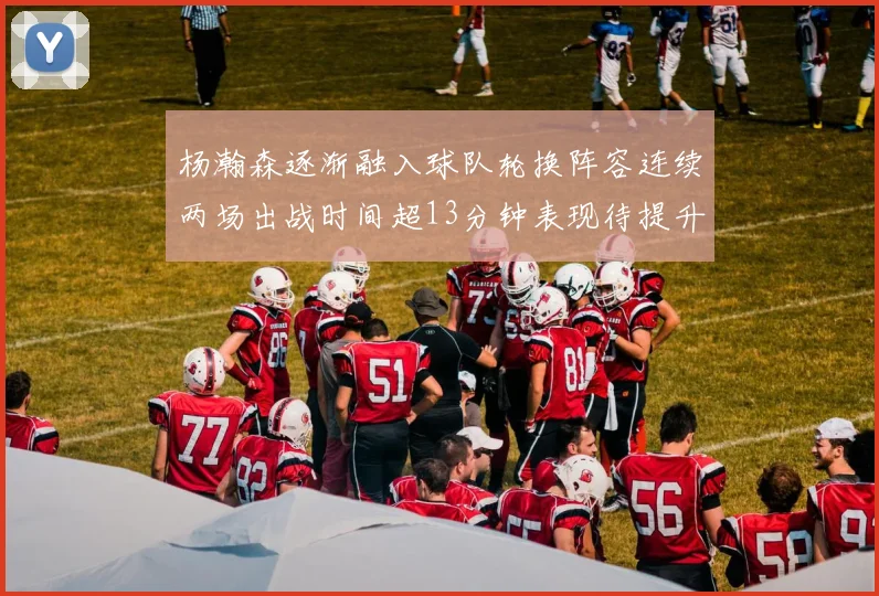 杨瀚森逐渐融入球队轮换阵容连续两场出战时间超13分钟表现待提升