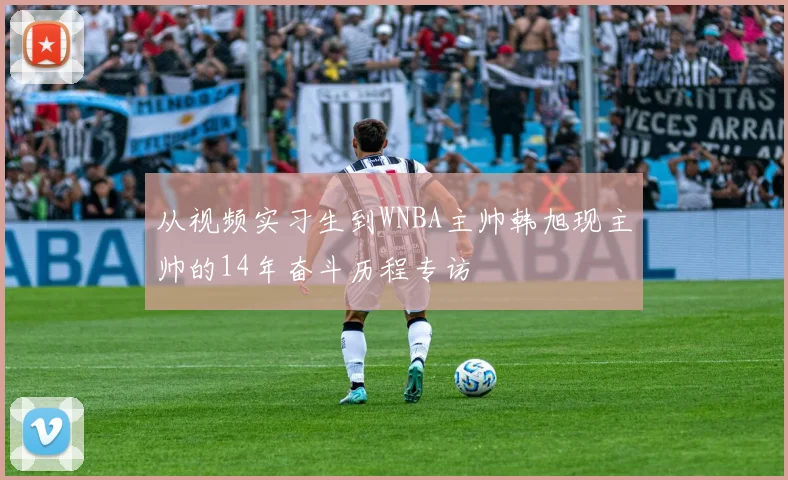 从视频实习生到WNBA主帅韩旭现主帅的14年奋斗历程专访