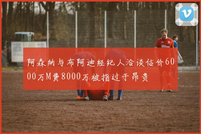 阿森纳与布阿迪经纪人洽谈估价6000万M费8000万被指过于昂贵