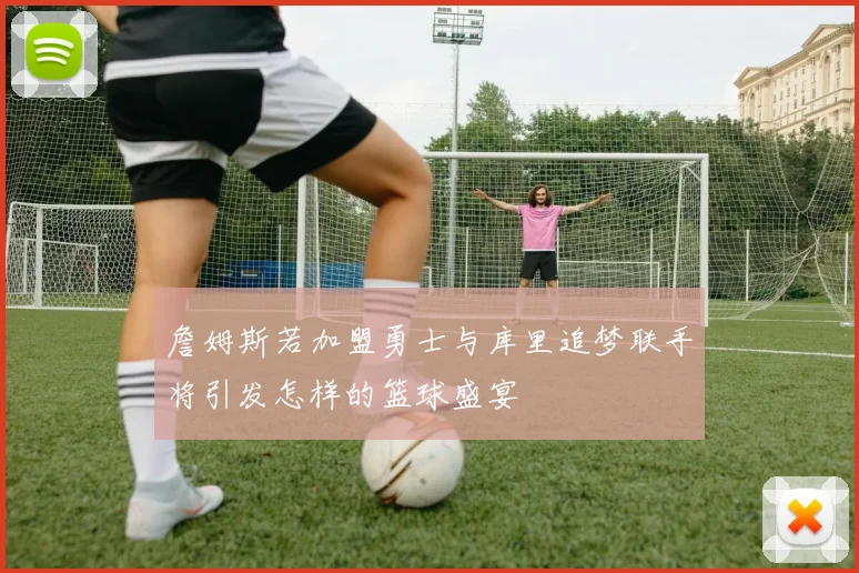 詹姆斯若加盟勇士与库里追梦联手将引发怎样的篮球盛宴