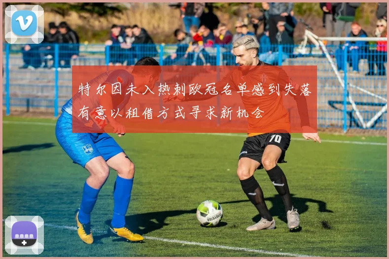 特尔因未入热刺欧冠名单感到失落有意以租借方式寻求新机会